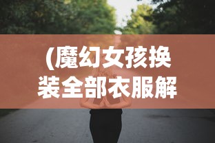 (魔幻女孩换装全部衣服解锁版下载)魔幻女孩换装盛宴，解锁全部时尚潮流服饰的自由之旅