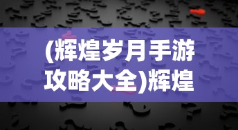 (辉煌岁月手游攻略大全)辉煌岁月手游攻略大全及常见问题解答