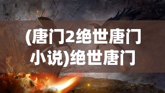 (唐门2绝世唐门小说)绝世唐门，探寻唐门的神秘面纱