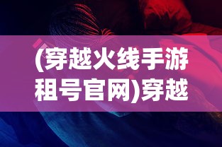 (穿越火线手游租号官网)穿越火线手游租号，一种全新的游戏体验方式