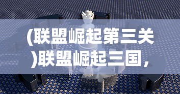 (联盟崛起第三关)联盟崛起三国，策略争霸的新纪元