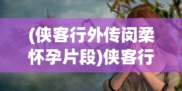 (侠客行外传闵柔怀孕片段)侠客行外传，探寻古代侠客世界的神秘面纱