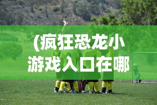 (疯狂恐龙小游戏入口在哪)疯狂恐龙小游戏入口，探索史前时代的乐趣与挑战