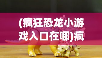 (疯狂恐龙小游戏入口在哪)疯狂恐龙小游戏入口，探索史前时代的乐趣与挑战