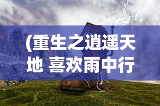 (重生之逍遥天地 喜欢雨中行)重生之逍遥天地，一场时空之旅的无限可能
