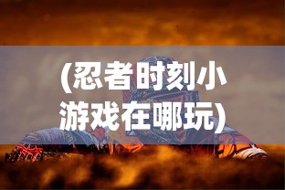 (忍者时刻小游戏在哪玩)忍者时刻小游戏，挑战与乐趣的完美结合