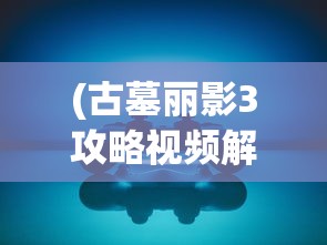 (古墓丽影3攻略视频解说大全)古墓丽影3攻略视频解说，探索神秘世界与突破难关的秘籍