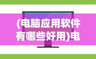 (电脑应用软件有哪些好用)电脑应用软件概述，种类、功能及选择